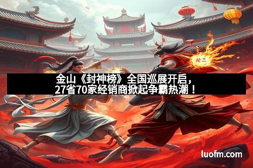 金山《封神榜》全国巡展开启，27省70家经销商掀起争霸热潮！